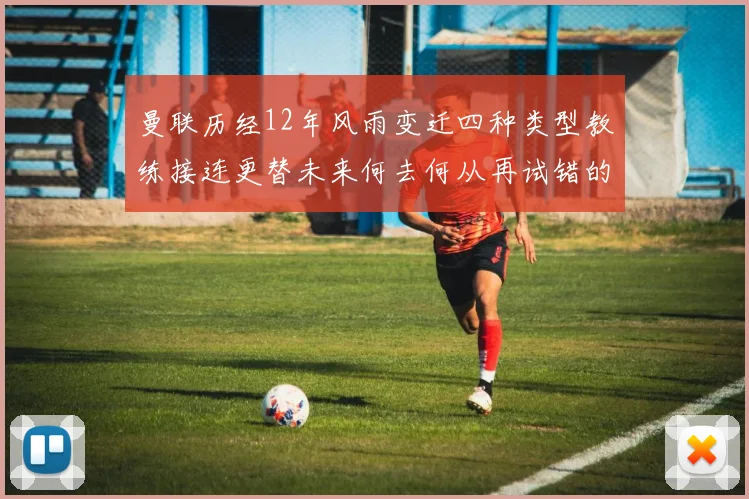 曼联历经12年风雨变迁四种类型教练接连更替未来何去何从再试错的空间有多少