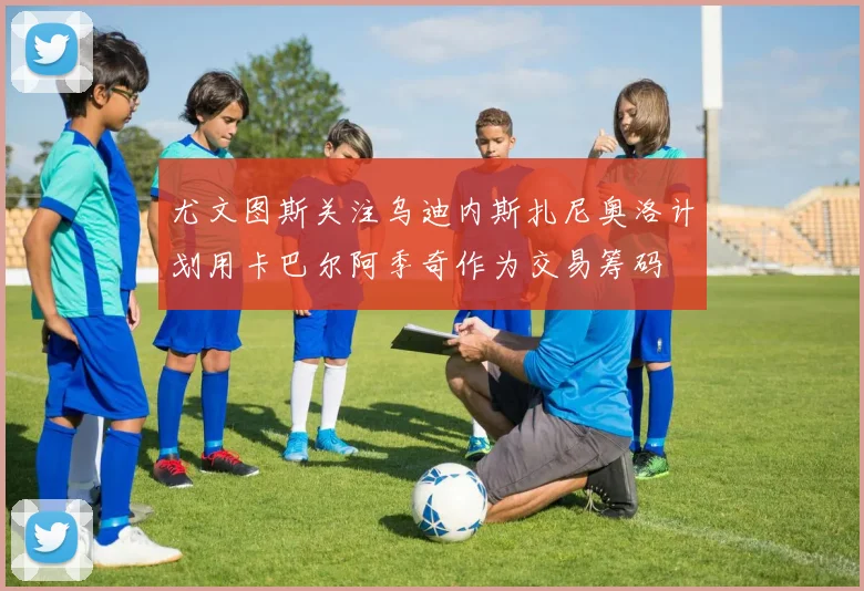 尤文图斯关注乌迪内斯扎尼奥洛计划用卡巴尔阿季奇作为交易筹码