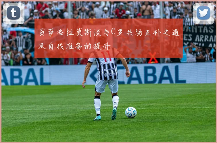 贡萨洛拉莫斯谈与C罗共场互补之道及自我准备的提升