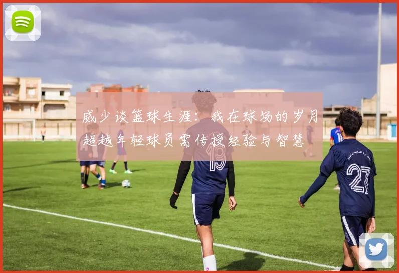 威少谈篮球生涯：我在球场的岁月超越年轻球员需传授经验与智慧