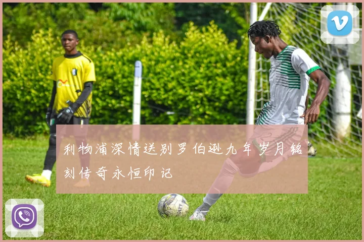 利物浦深情送别罗伯逊九年岁月铭刻传奇永恒印记