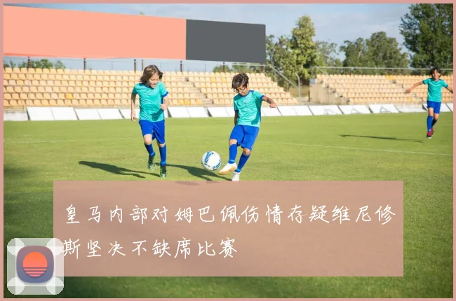 皇马内部对姆巴佩伤情存疑维尼修斯坚决不缺席比赛