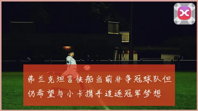 弗兰克坦言快船当前非争冠球队但仍希望与小卡携手追逐冠军梦想