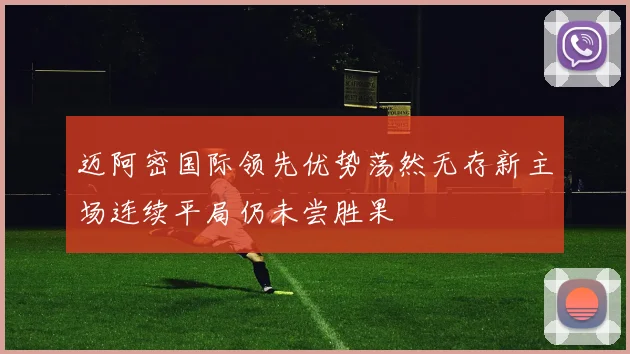 迈阿密国际领先优势荡然无存新主场连续平局仍未尝胜果