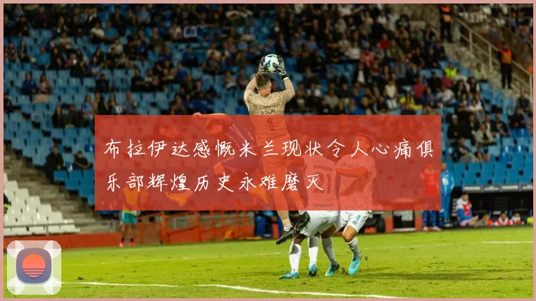 布拉伊达感慨米兰现状令人心痛俱乐部辉煌历史永难磨灭