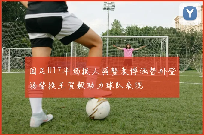 国足U17半场换人调整袁博涵替补登场替换王贺毅助力球队表现