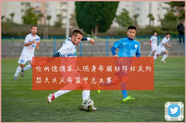 伦纳德携家人现身希腊助阵好友约瑟夫共庆希篮甲总决赛