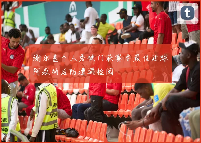 谢尔基个人秀破门获赛季最佳进球阿森纳后防遭遇检阅