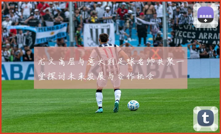 尤文高层与意大利足球名帅共聚一堂探讨未来发展与合作机会