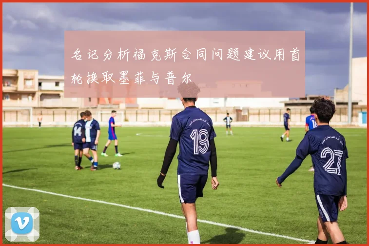 名记分析福克斯合同问题建议用首轮换取墨菲与普尔