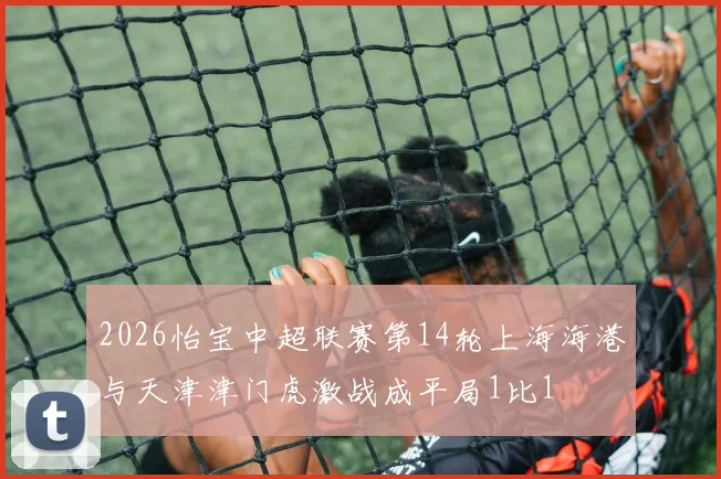2026怡宝中超联赛第14轮上海海港与天津津门虎激战成平局1比1