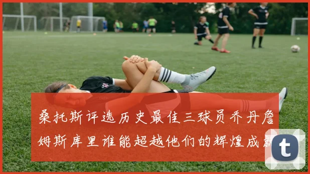 桑托斯评选历史最佳三球员乔丹詹姆斯库里谁能超越他们的辉煌成就