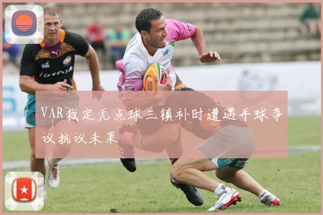 VAR裁定无点球三镇补时遭遇手球争议抗议未果