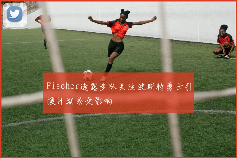 Fischer透露多队关注波斯特勇士引援计划或受影响