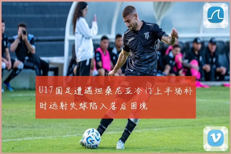 U17国足遭遇坦桑尼亚冷门上半场补时远射失球陷入落后困境