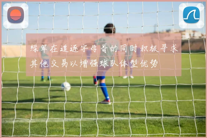 绿军在追逐字母哥的同时积极寻求其他交易以增强球队体型优势