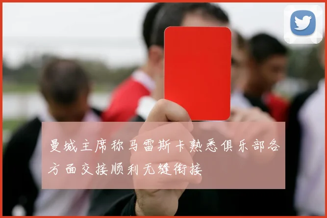 曼城主席称马雷斯卡熟悉俱乐部各方面交接顺利无缝衔接