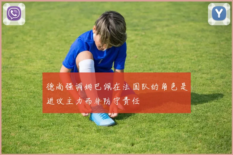 德尚强调姆巴佩在法国队的角色是进攻主力而非防守责任
