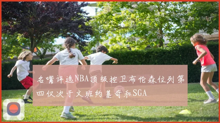 名嘴评选NBA顶级控卫布伦森位列第四仅次于文班约基奇和SGA