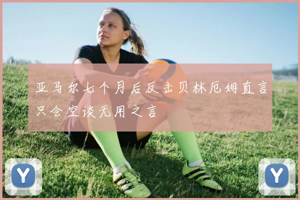 亚马尔七个月后反击贝林厄姆直言只会空谈无用之言