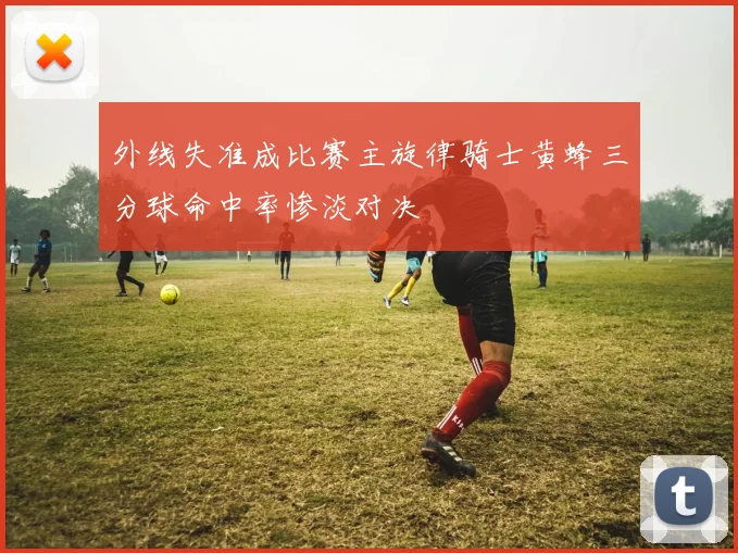 外线失准成比赛主旋律骑士黄蜂三分球命中率惨淡对决