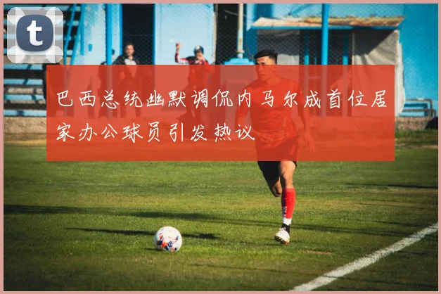 巴西总统幽默调侃内马尔成首位居家办公球员引发热议