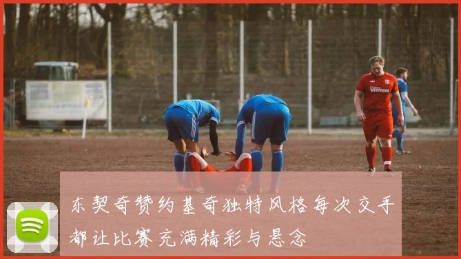 东契奇赞约基奇独特风格每次交手都让比赛充满精彩与悬念