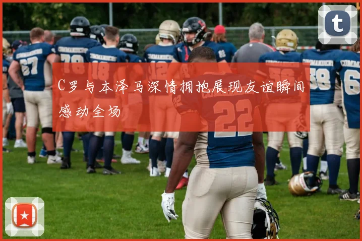 C罗与本泽马深情拥抱展现友谊瞬间感动全场